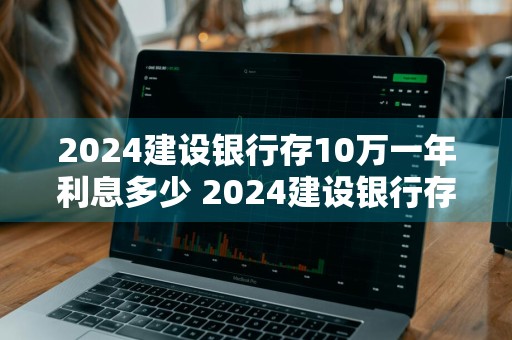 2024建设银行存10万一年利息多少 2024建设银行存10万一年利息多少钱