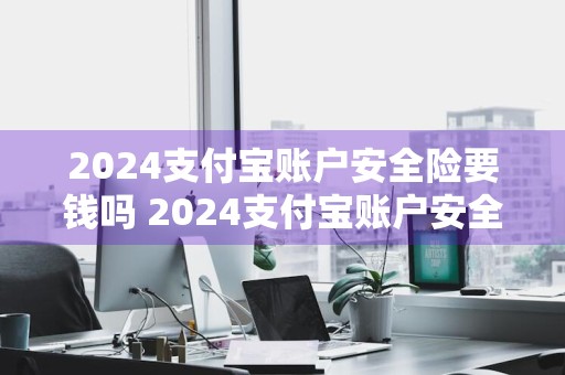 2024支付宝账户安全险要钱吗 2024支付宝账户安全险要钱吗是真的吗