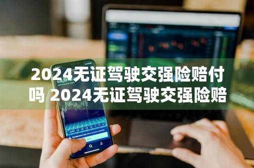 2024无证驾驶交强险赔付吗 2024无证驾驶交强险赔付吗多少钱