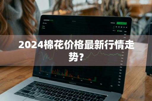 2024棉花价格最新行情走势？