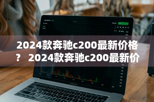 2024款奔驰c200最新价格？ 2024款奔驰c200最新价格