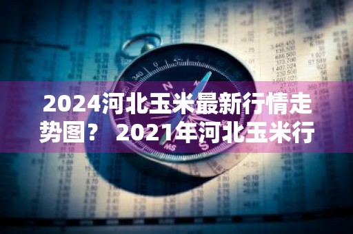 2024河北玉米最新行情走势图？ 2021年河北玉米行情走势分析