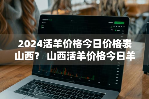 2024活羊价格今日价格表山西？ 山西活羊价格今日羊价格表