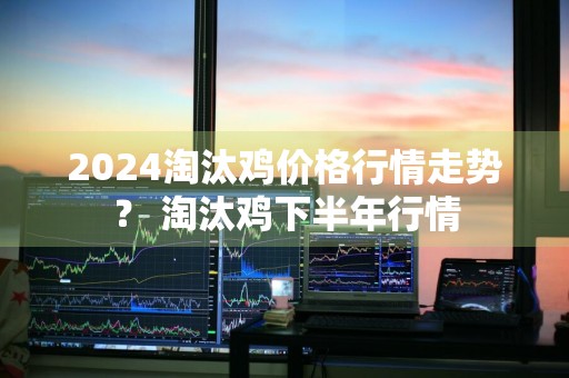 2024淘汰鸡价格行情走势？ 淘汰鸡下半年行情