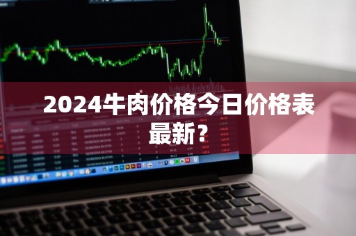 2024牛肉价格今日价格表最新？