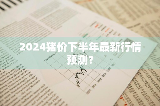 2024猪价下半年最新行情预测？