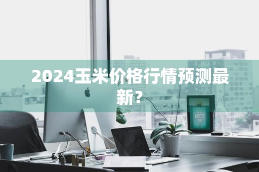 2024玉米价格行情预测最新？