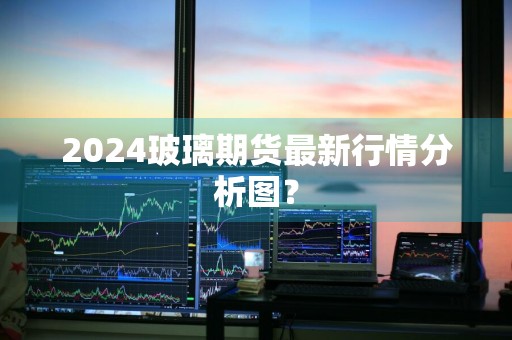 2024玻璃期货最新行情分析图？