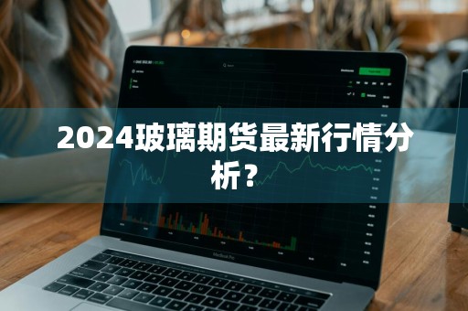 2024玻璃期货最新行情分析？