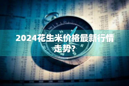2024花生米价格最新行情走势？