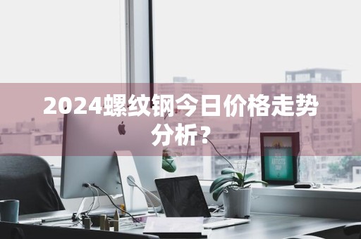 2024螺纹钢今日价格走势分析？