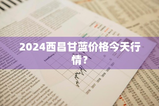 2024西昌甘蓝价格今天行情？