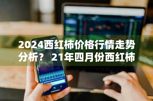 2024西红柿价格行情走势分析？ 21年四月份西红柿预测价格