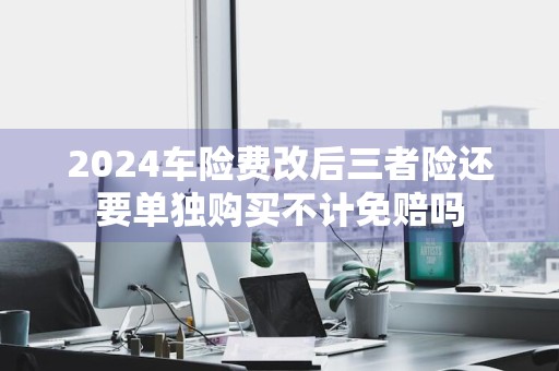 2024车险费改后三者险还要单独购买不计免赔吗