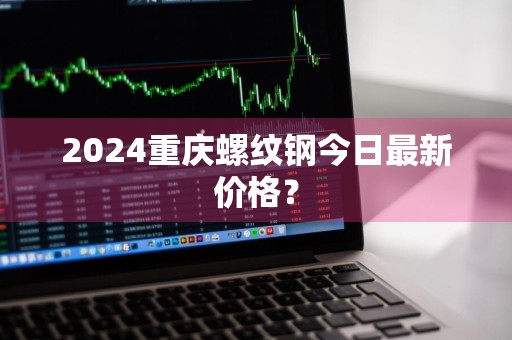2024重庆螺纹钢今日最新价格？