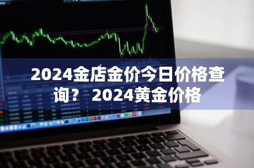 2024金店金价今日价格查询？ 2024黄金价格