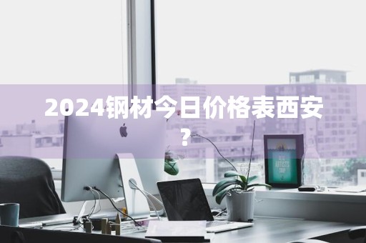 2024钢材今日价格表西安？