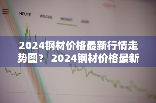 2024钢材价格最新行情走势图？ 2024钢材价格最新行情走势图