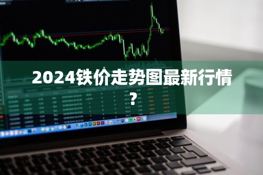 2024铁价走势图最新行情？