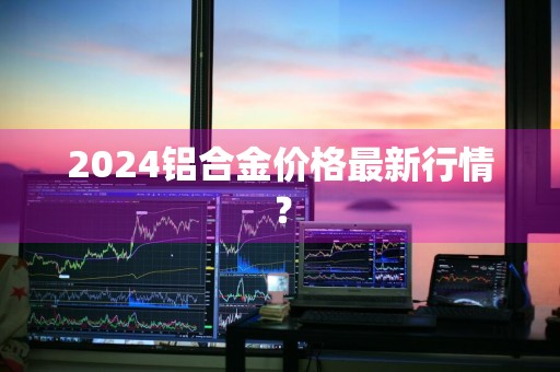 2024铝合金价格最新行情？