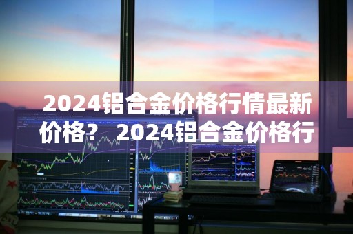 2024铝合金价格行情最新价格？ 2024铝合金价格行情最新价格表