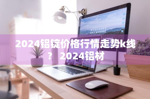2024铝锭价格行情走势k线？ 2024铝材