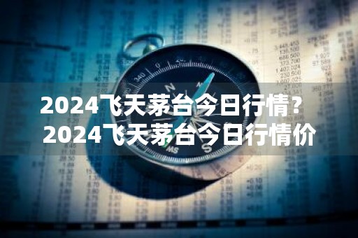 2024飞天茅台今日行情？ 2024飞天茅台今日行情价