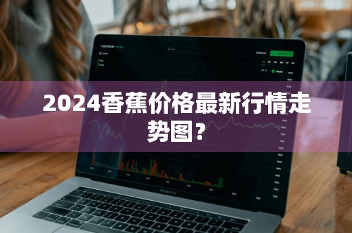 2024香蕉价格最新行情走势图？