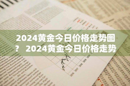 2024黄金今日价格走势图？ 2024黄金今日价格走势图片
