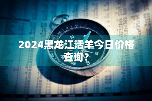2024黑龙江活羊今日价格查询?