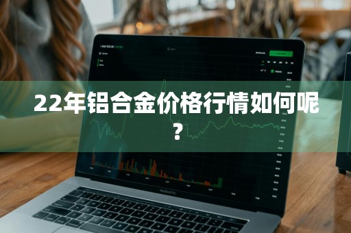 22年铝合金价格行情如何呢？