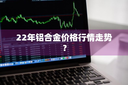 22年铝合金价格行情走势？