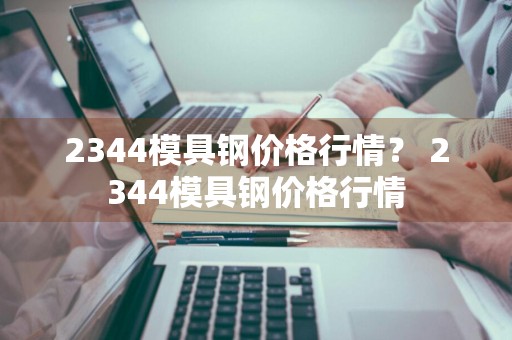 2344模具钢价格行情？ 2344模具钢价格行情