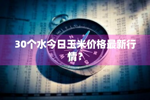 30个水今日玉米价格最新行情？