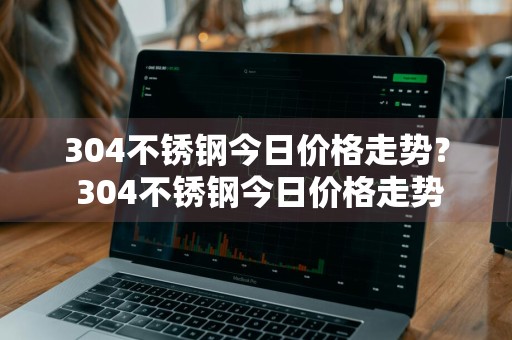 304不锈钢今日价格走势？ 304不锈钢今日价格走势
