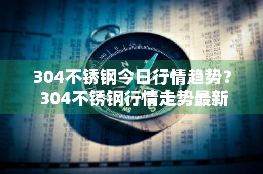 304不锈钢今日行情趋势？ 304不锈钢行情走势最新