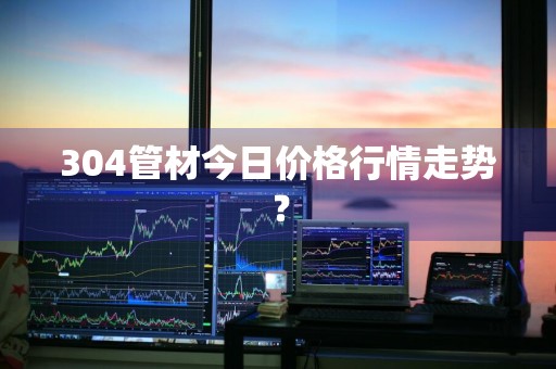 304管材今日价格行情走势？