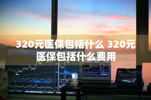 320元医保包括什么 320元医保包括什么费用