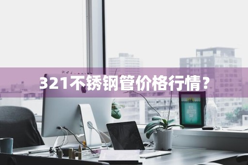 321不锈钢管价格行情？