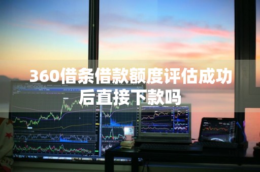 360借条借款额度评估成功后直接下款吗