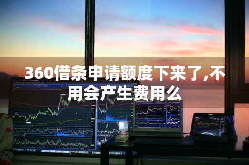 360借条申请额度下来了,不用会产生费用么