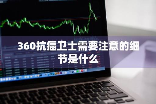 360抗癌卫士需要注意的细节是什么