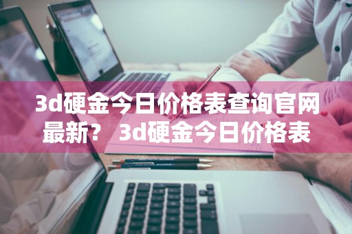 3d硬金今日价格表查询官网最新？ 3d硬金今日价格表查询官网最新消息