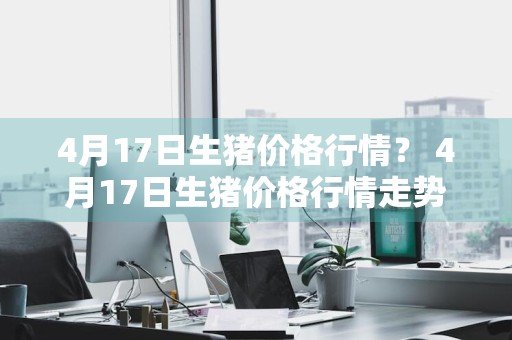 4月17日生猪价格行情？ 4月17日生猪价格行情走势