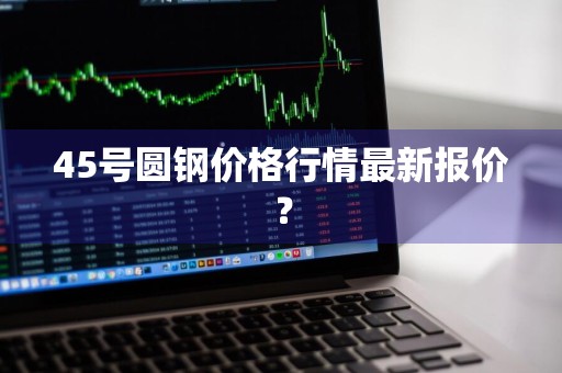 45号圆钢价格行情最新报价？