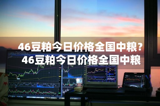 46豆粕今日价格全国中粮？ 46豆粕今日价格全国中粮