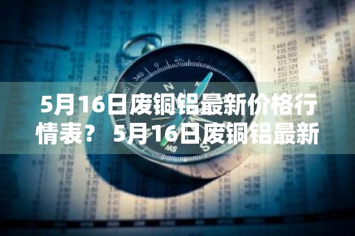 5月16日废铜铝最新价格行情表？ 5月16日废铜铝最新价格行情表格
