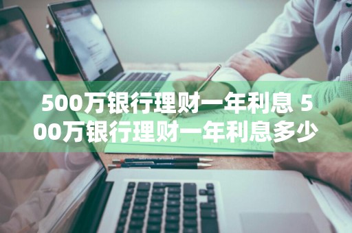 500万银行理财一年利息 500万银行理财一年利息多少
