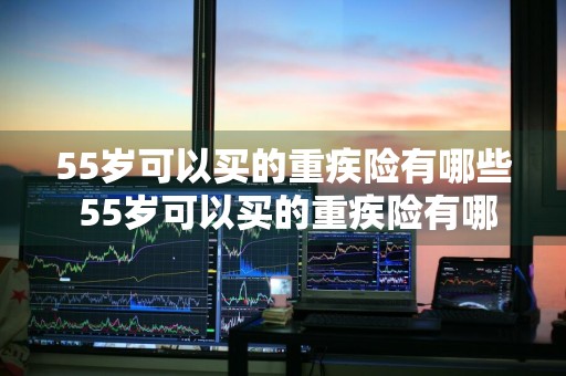 55岁可以买的重疾险有哪些 55岁可以买的重疾险有哪些呢