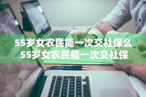 55岁女农民能一次交社保么 55岁女农民能一次交社保么,交多少钱